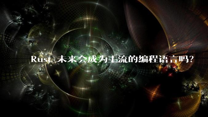 Rust 未来会成为主流的编程语言吗？